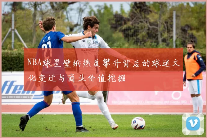 NBA球星壁纸热度攀升背后的球迷文化变迁与商业价值挖掘