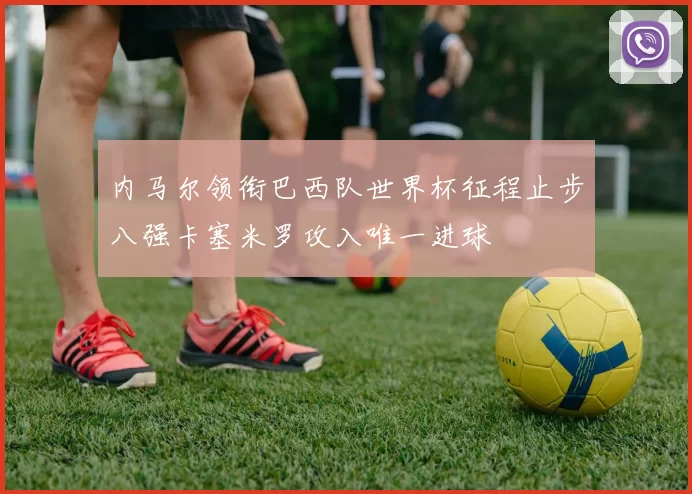 内马尔领衔巴西队世界杯征程止步八强卡塞米罗攻入唯一进球