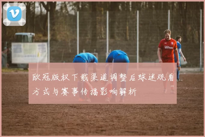 欧冠版权下载渠道调整后球迷观看方式与赛事传播影响解析