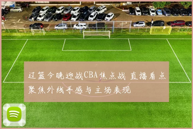 辽篮今晚迎战CBA焦点战 直播看点聚焦外线手感与主场表现