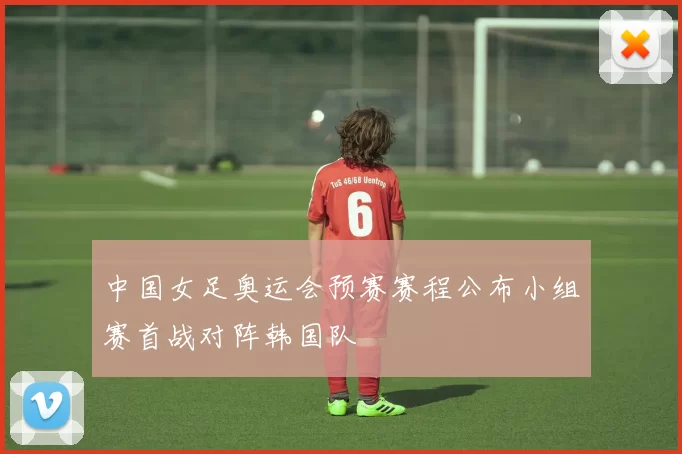 中国女足奥运会预赛赛程公布小组赛首战对阵韩国队