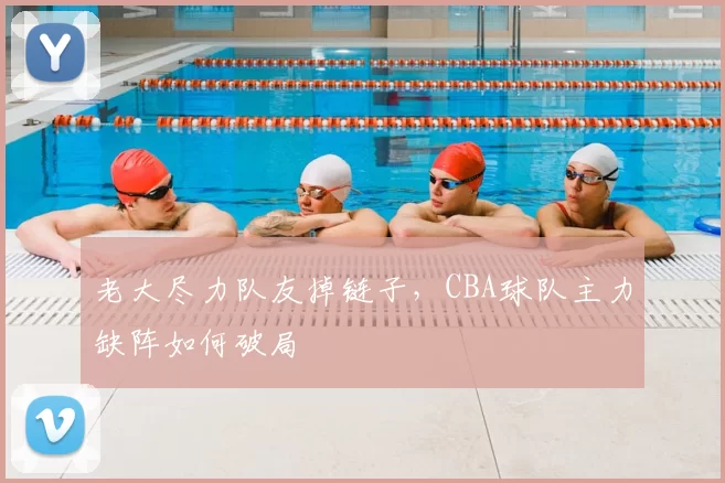 老大尽力队友掉链子，CBA球队主力缺阵如何破局