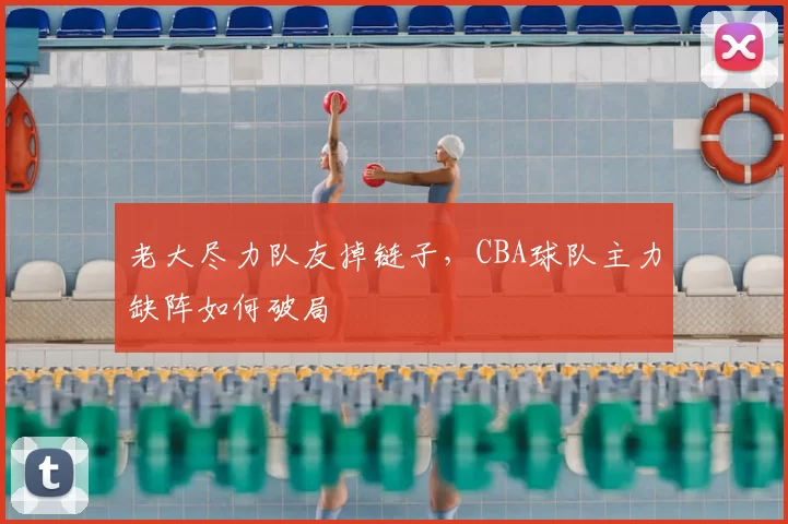 老大尽力队友掉链子，CBA球队主力缺阵如何破局