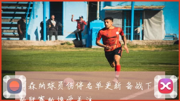 阿森纳球员伤停名单更新 备战下一轮联赛轮换受关注