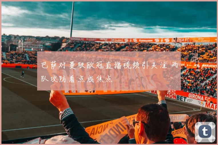 巴萨对曼联欧冠直播视频引关注 两队攻防看点成焦点