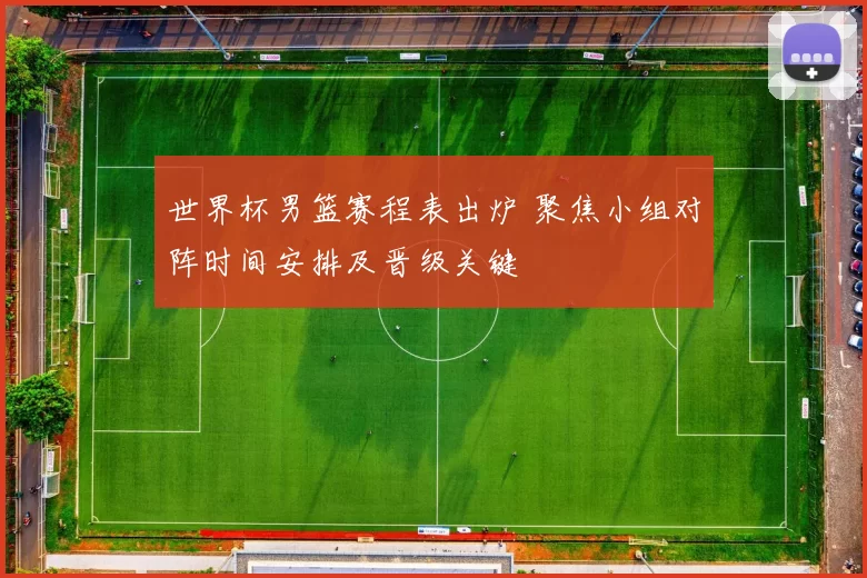 世界杯男篮赛程表出炉 聚焦小组对阵时间安排及晋级关键