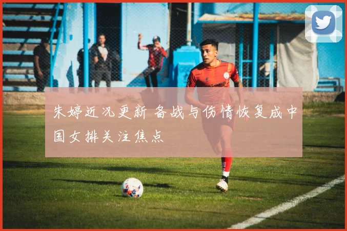 朱婷近况更新 备战与伤情恢复成中国女排关注焦点