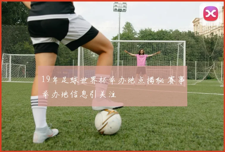 19年足球世界杯举办地点揭秘 赛事举办地信息引关注