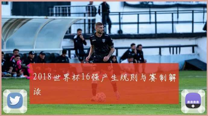 2018世界杯16强产生规则与赛制解读
