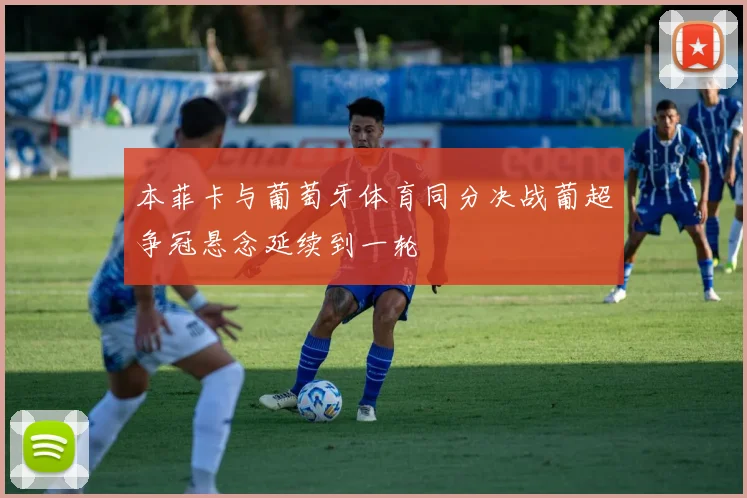 本菲卡与葡萄牙体育同分决战葡超争冠悬念延续到一轮