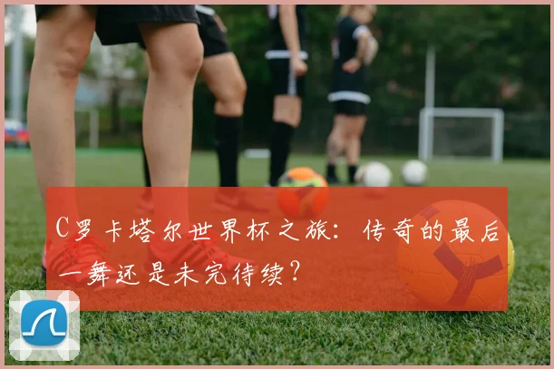 C罗卡塔尔世界杯之旅：传奇的最后一舞还是未完待续？