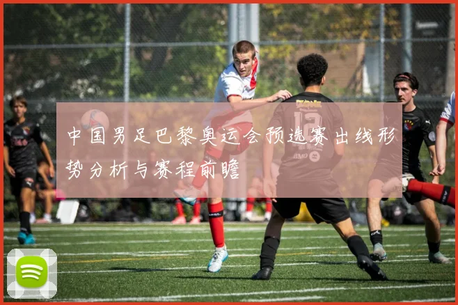 中国男足巴黎奥运会预选赛出线形势分析与赛程前瞻