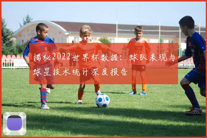 揭秘2022世界杯数据:球队表现与球星技术统计深度报告
