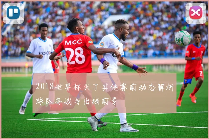 2018世界杯买了其他赛前动态解析球队备战与出线前景