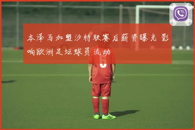 本泽马加盟沙特联赛后薪资曝光 影响欧洲足坛球员流动
