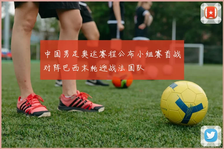 中国男足奥运赛程公布小组赛首战对阵巴西末轮迎战法国队