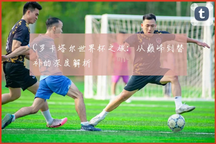 C罗卡塔尔世界杯之旅:从巅峰到替补的深度解析